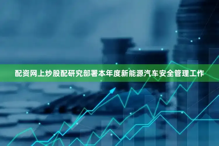 配资网上炒股配研究部署本年度新能源汽车安全管理工作