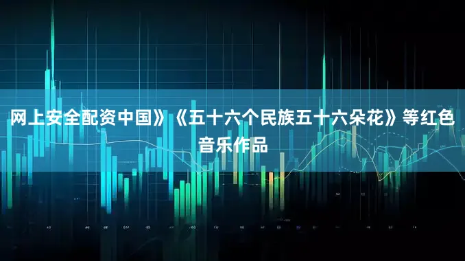 网上安全配资中国》《五十六个民族五十六朵花》等红色音乐作品