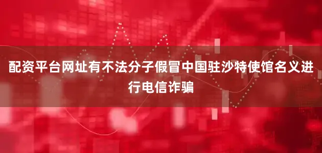 配资平台网址有不法分子假冒中国驻沙特使馆名义进行电信诈骗
